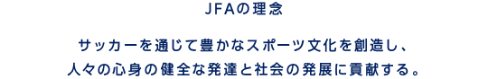 JFAの理念　サッカーを通じて豊かなスポーツ文化を創造し、人々の心身の健全な発達と社会の発展に貢献する。