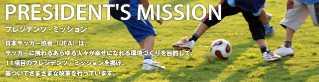 日本サッカー協会（ＪＦＡ）は、サッカーに携わるあらゆる人々が幸せになれる環境づくりを目的として、１１項目のプレジデンツ・ミッションを掲げ、基づいてさまざまな改革を行っています。