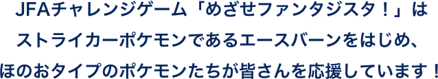 JFAチャレンジゲーム「めざせファンタジスタ！」はストライカーポケモンであるエースバーンをはじめ、ほのおタイプのポケモンたちが皆さんを応援しています！