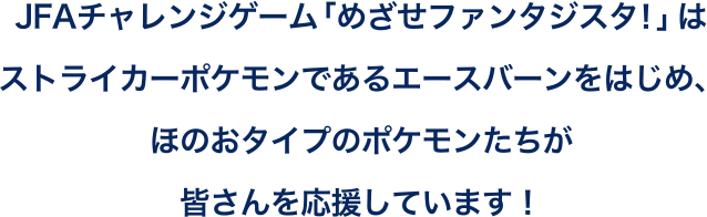 JFAチャレンジゲーム「めざせファンタジスタ！」はストライカーポケモンであるエースバーンをはじめ、ほのおタイプのポケモンたちが皆さんを応援しています！