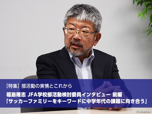 ［特集］部活動の実情とこれから　福島隆志 JFA学校部活動検討委員インタビュー 前編　「サッカーファミリーをキーワードに中学年代の課題に向き合う」