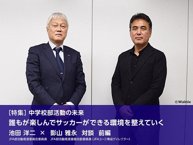 ［特集］中学校部活動の未来 ～誰もが楽しんで サッカーができる環境を整えていく　池田洋二JFA部活動推進委員会委員長×影山雅永JFA部活動推進委員会副委員長（JFAユース育成ダイレクター）対談 前編