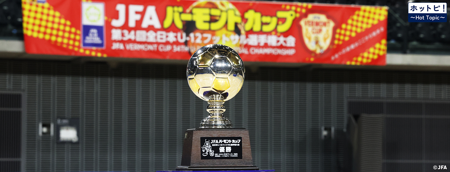 【ホットピ！～HotTopic～】U-12年代の熱い戦い～JFA バーモントカップ 第35回全日本U-12フットサル選手権大会