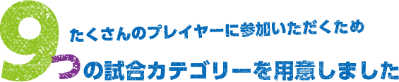 たくさんのプレイヤーに参加いただくため９つの試合カテゴリーを用意しました