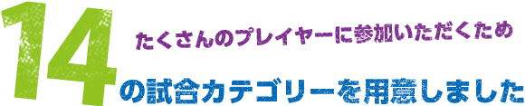 たくさんのプレイヤーに参加いただくため９つの試合カテゴリーを用意しました