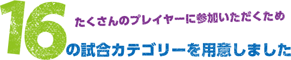 たくさんのプレイヤーに参加いただくため16つの試合カテゴリーを用意しました