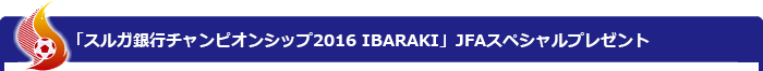 「スルガ銀行チャンピオンシップ2016 IBARAKI」JFAスペシャルプレゼント