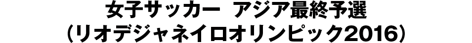 女子サッカー　アジア最終予選（リオデジャネイロオリンピック2016）