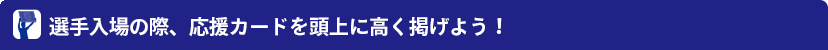 選手入場の際、応援カードを頭上に高く掲げよう！