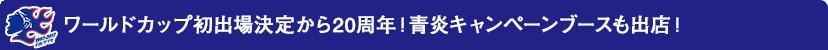 ワールドカップ初出場決定から20周年！青炎キャンペーンブースも出店！