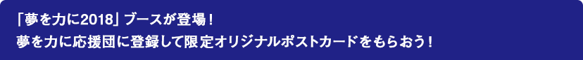 「夢を力に2018」ブースが登場！夢を力に応援団に登録して限定オリジナルポストカードをもらおう！