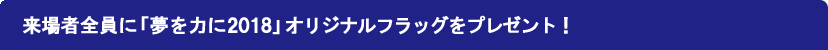 選手入場時に「夢を力に2018」フラッグを振って応援を届けよう！