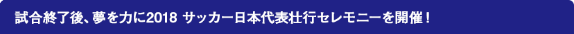 試合終了後、夢を力に2018 サッカー日本代表壮行セレモニーを開催！