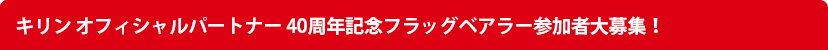 キリン オフィシャルパートナー 40周年記念フラッグベアラー参加者大募集！