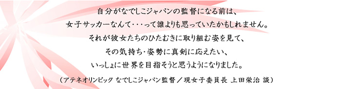 自分がなでしこジャパンの監督になる前は、女子サッカーなんて・・・って誰よりも思っていたかもしれません。それが彼女たちのひたむきに取り組む姿を見て、その気持ち・姿勢に真剣に応えたい、いっしょに世界を目指そうと思うようになりました。（アテネオリンピック なでしこジャパン監督／現女子委員長 上田栄治 談）