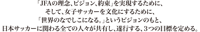 「JFAの理念、約束」を実現するために、そして、女子サッカーを文化にするために、「世界のなでしこになる。」というビジョンのもと、日本サッカーに関わる全ての人々が共有し、遂行する、3つの目標を定める。