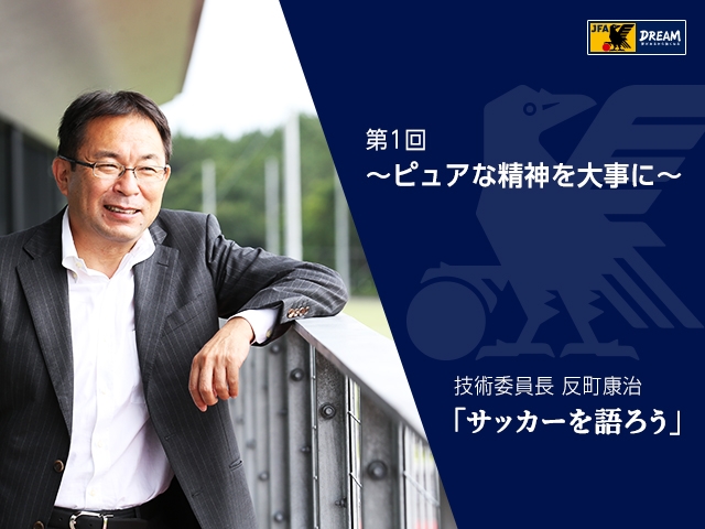 ピュアな精神を大事に ～技術委員長 反町康治「サッカーを語ろう」第1回～