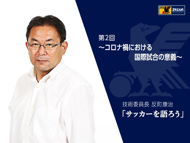 コロナ禍における国際試合の意義 技術委員長 反町康治 サッカーを語ろう 第2回 Jfa 公益財団法人日本サッカー協会