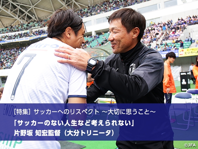 ［特集］サッカーへのリスペクト ～大切に思うこと～　サッカーのない人生など考えられない　片野坂知宏監督（大分トリニータ）