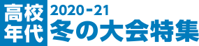 2020-21 高校年代 冬の大会特集