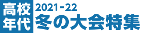 2021-22 高校年代 冬の大会特集