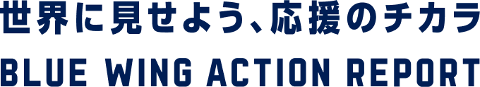 世界に見せよう、応援のチカラ BLUE WING ACTION REPORT