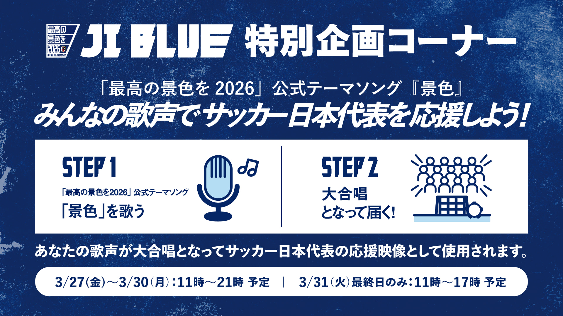 JI BLUE 特別企画コーナー「最高の景色を2026」公式テーマソング「景色」みんなの歌声でサッカー日本代表を応援しよう！STEP1「最高の景色を2026」公式テーマソング「景色」を歌う  STEP2大合唱となって届く！あなたの歌声が大合唱となってサッカー日本代表の応援映像として使用されます。3/27（金）〜3/30（月）：11時〜21時予定｜3/31（火）最終日のみ：11時〜17時予定（別ウィンドウで開く）